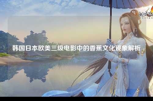 韩国日本欧美三级电影中的香蕉文化现象解析