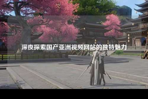 深夜探索国产亚洲视频网站的独特魅力