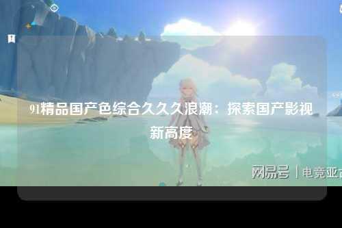 91精品国产色综合久久久浪潮：探索国产影视新高度