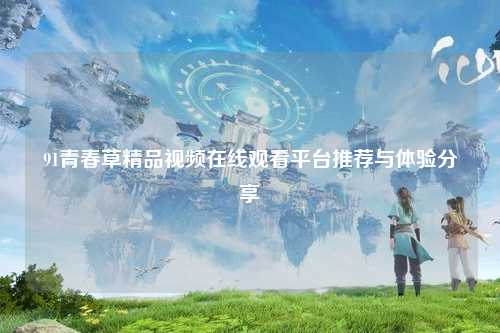 91青春草精品视频在线观看平台推荐与体验分享