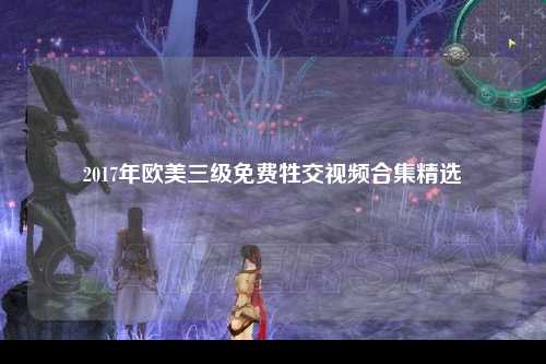 2017年欧美三级免费牲交视频合集精选