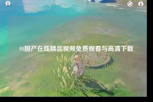91国产在线精品视频免费观看与高清下载