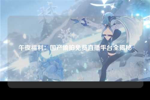 午夜福利：国产偷拍免费直播平台全揭秘