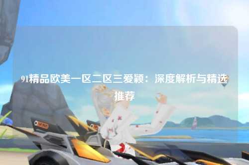 91精品欧美一区二区三爱颖：深度解析与精选推荐