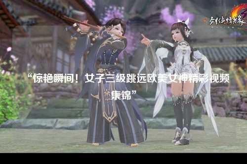 “惊艳瞬间！女子三级跳远欧美女神精彩视频集锦”