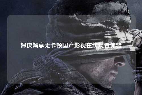 深夜畅享无卡顿国产影视在线观看体验