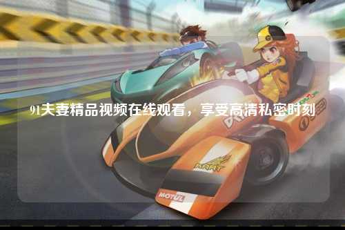 91夫妻精品视频在线观看，享受高清私密时刻