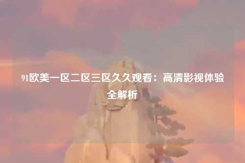91欧美一区二区三区久久观看：高清影视体验全解析