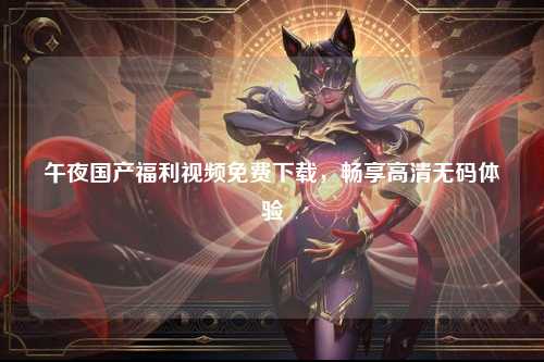 午夜国产福利视频免费下载，畅享高清无码体验