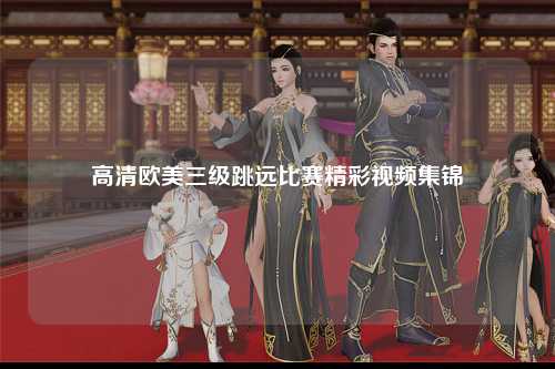 高清欧美三级跳远比赛精彩视频集锦
