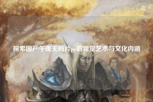 探索国产午夜无码片pp的视觉艺术与文化内涵