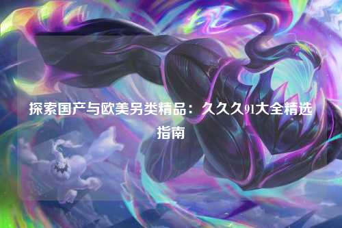 探索国产与欧美另类精品：久久久91大全精选指南