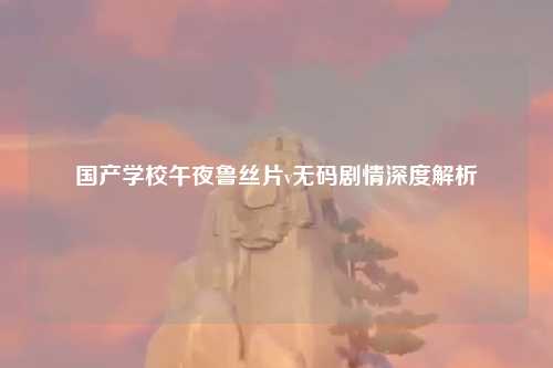 国产学校午夜鲁丝片v无码剧情深度解析