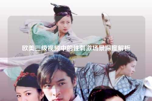 欧美三级视频中的性刺激场景深度解析