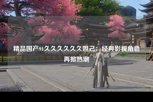 精品国产91久久久久久久妲己：经典影视角色再掀热潮