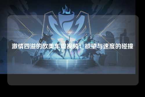 激情四溢的欧美车震视频：欲望与速度的碰撞