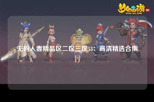 无码人妻精品区二区三区53：高清精选合集