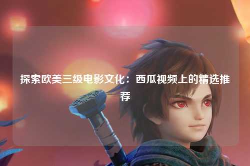 探索欧美三级电影文化：西瓜视频上的精选推荐