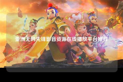 亚洲无码先锋影音资源在线播放平台推荐