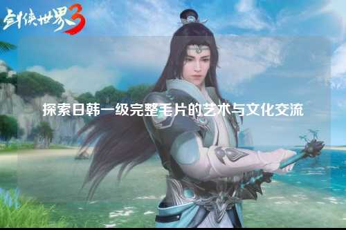 探索日韩一级完整毛片的艺术与文化交流