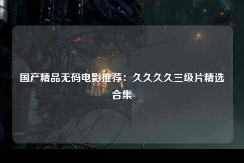 国产精品无码电影推荐：久久久久三级片精选合集