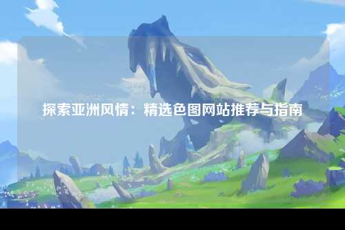 探索亚洲风情：精选色图网站推荐与指南