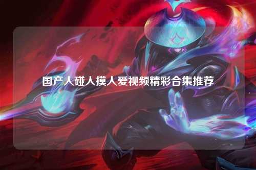 国产人碰人摸人爱视频精彩合集推荐