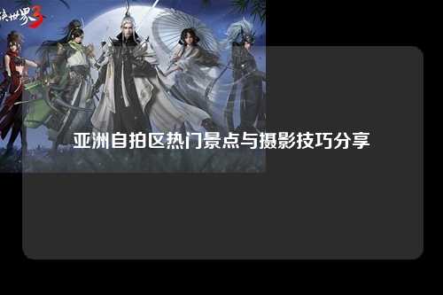 亚洲自拍区热门景点与摄影技巧分享