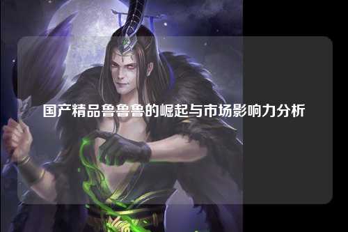 国产精品鲁鲁鲁的崛起与市场影响力分析