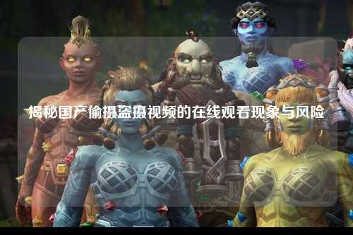 揭秘国产偷摄盗摄视频的在线观看现象与风险