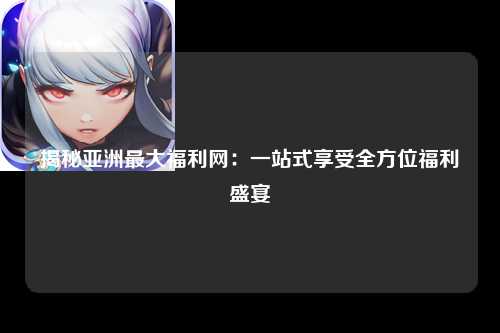揭秘亚洲最大福利网：一站式享受全方位福利盛宴