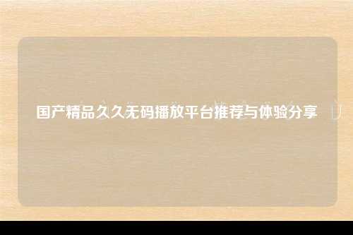 国产精品久久无码播放平台推荐与体验分享
