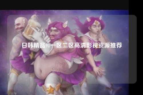日韩精品91一区二区高清影视资源推荐