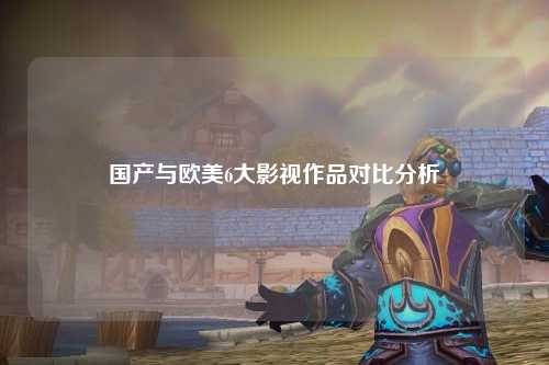 国产与欧美6大影视作品对比分析