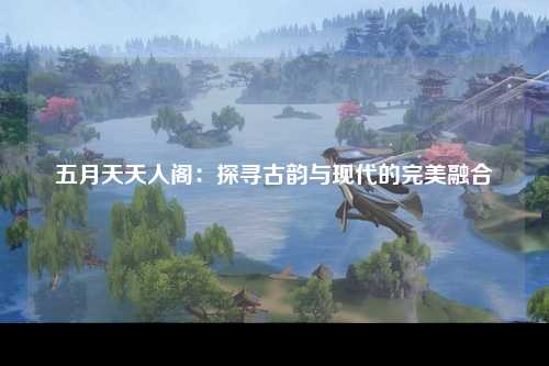 五月天天人阁：探寻古韵与现代的完美融合