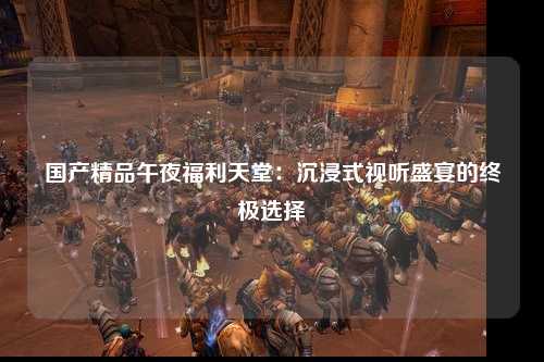 国产精品午夜福利天堂：沉浸式视听盛宴的终极选择