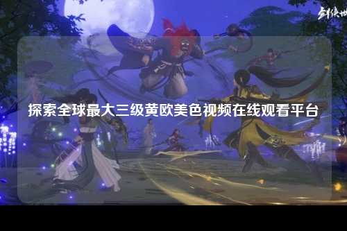 探索全球最大三级黄欧美色视频在线观看平台
