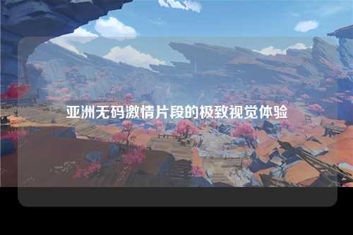 亚洲无码激情片段的极致视觉体验
