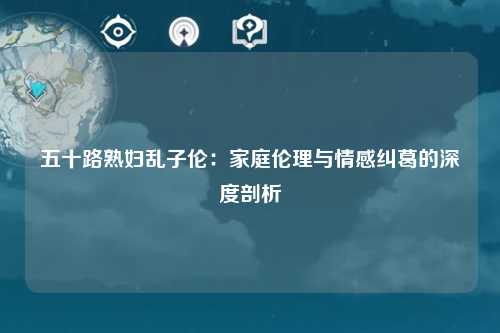 五十路熟妇乱子伦：家庭伦理与情感纠葛的深度剖析