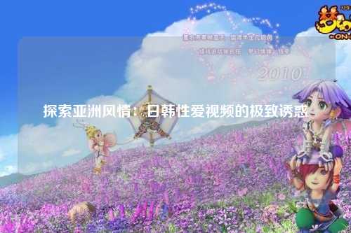 探索亚洲风情：日韩性爱视频的极致诱惑