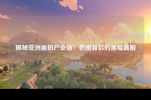 揭秘亚洲偷拍产业链：色图背后的黑暗真相