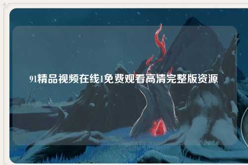 91精品视频在线1免费观看高清完整版资源