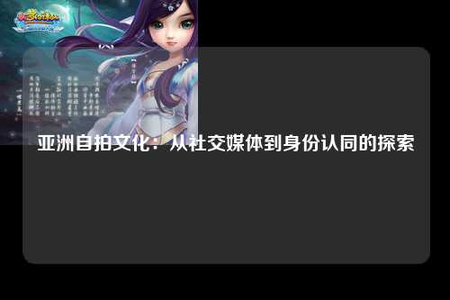 亚洲自拍文化：从社交媒体到身份认同的探索