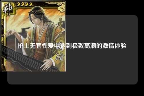 护士无套性爱中达到极致高潮的激情体验