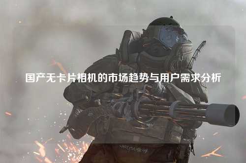 国产无卡片相机的市场趋势与用户需求分析