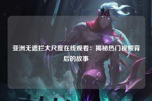 亚洲无遮拦大尺度在线观看：揭秘热门视频背后的故事