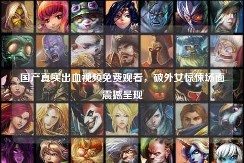 国产真实出血视频免费观看，破外女惊悚场面震撼呈现