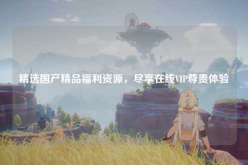精选国产精品福利资源，尽享在线VIP尊贵体验