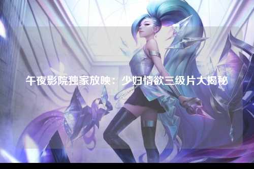 午夜影院独家放映：少妇情欲三级片大揭秘