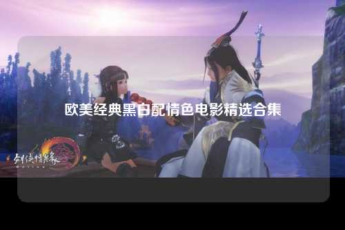 欧美经典黑白配情色电影精选合集